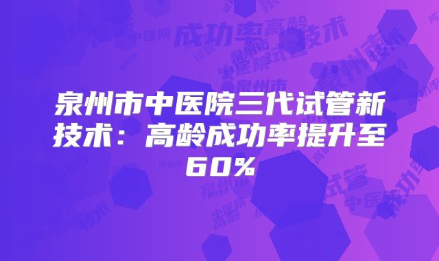 泉州市中医院三代试管新技术:高龄成功率提升至60%