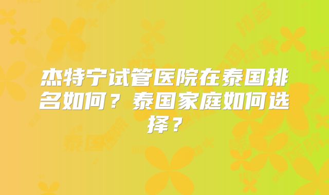 杰特宁试管医院在泰国排名如何?泰国家庭如何选择?