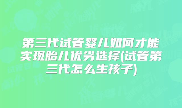 第三代试管婴儿如何才能实现胎儿优劣选择(试管第三代怎么生孩子)