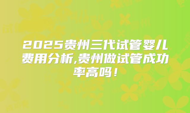 2025贵州三代试管婴儿费用分析,贵州做试管成功率高吗!