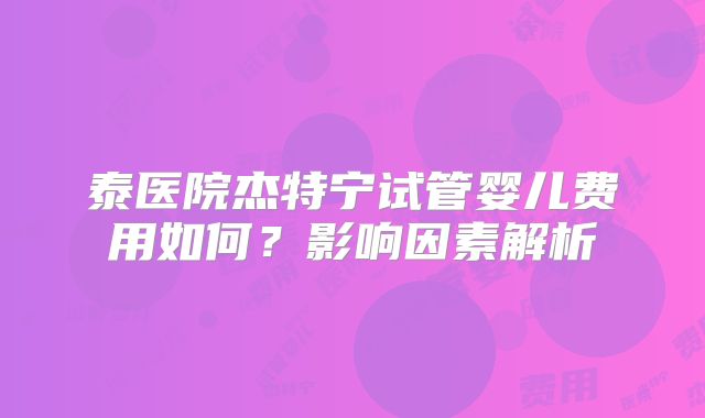 泰医院杰特宁试管婴儿费用如何?影响因素解析