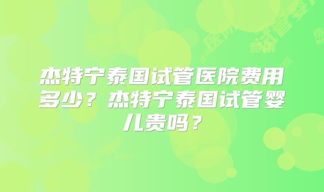 杰特宁泰国试管医院费用多少?杰特宁泰国试管婴儿贵吗?