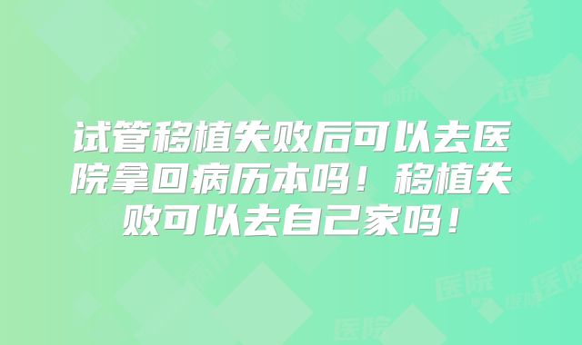 试管移植失败后可以去医院拿回病历本吗!移植失败可以去自己家吗!