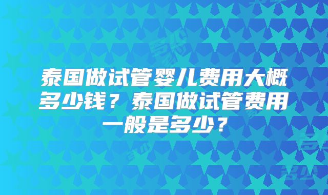 泰国做试管婴儿费用大概多少钱？泰国做试管费用一般是多少？