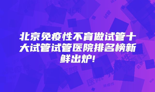 北京免疫性不育做试管十大试管试管医院排名榜新鲜出炉!