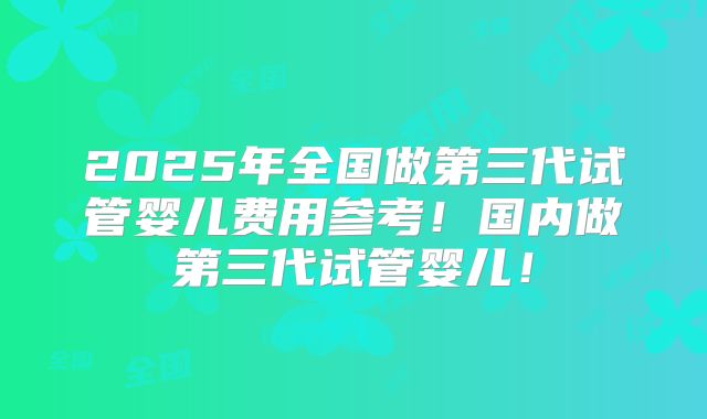 2025年全国做第三代试管婴儿费用参考！国内做第三代试管婴儿！