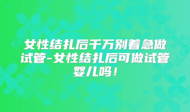 女性结扎后千万别着急做试管-女性结扎后可做试管婴儿吗!