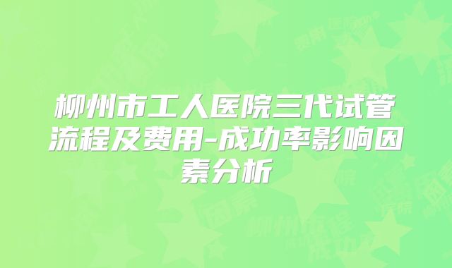 柳州市工人医院三代试管流程及费用-成功率影响因素分析