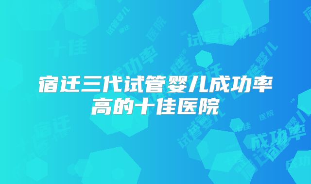 宿迁三代试管婴儿成功率高的十佳医院