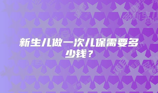 新生儿做一次儿保需要多少钱？