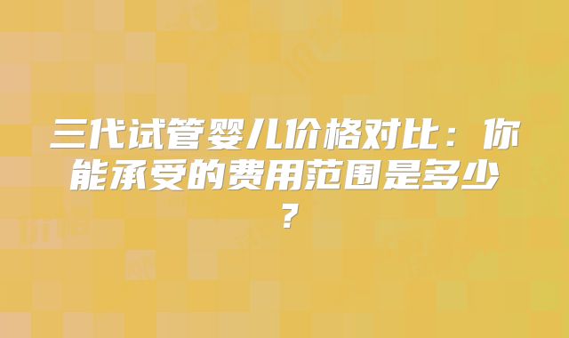 三代试管婴儿价格对比:你能承受的费用范围是多少?