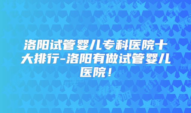 洛阳试管婴儿专科医院十大排行-洛阳有做试管婴儿医院!