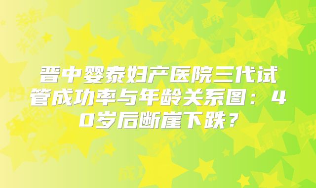 晋中婴泰妇产医院三代试管成功率与年龄关系图：40岁后断崖下跌？