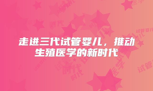 走进三代试管婴儿,推动生殖医学的新时代