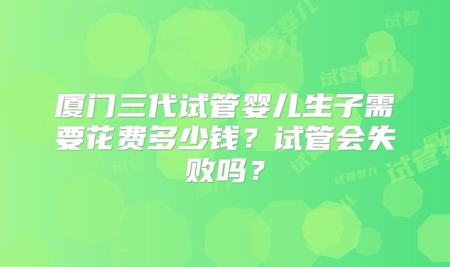 厦门三代试管婴儿生子需要花费多少钱?试管会失败吗?