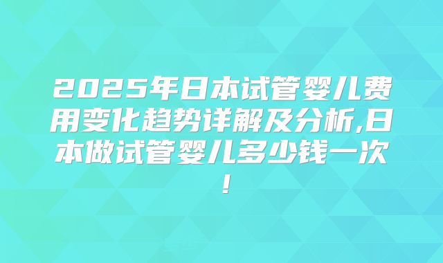 2025年日本试管婴儿费用变化趋势详解及分析,日本做试管婴儿多少钱一次!