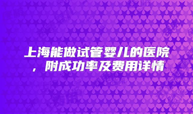 上海能做试管婴儿的医院，附成功率及费用详情