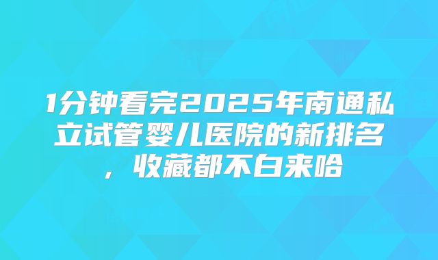 1分钟看完2025年南通私立试管婴儿医院的新排名,收藏都不白来哈