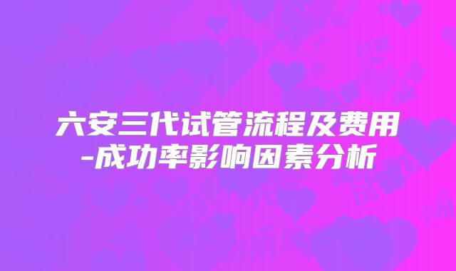 六安三代试管流程及费用-成功率影响因素分析