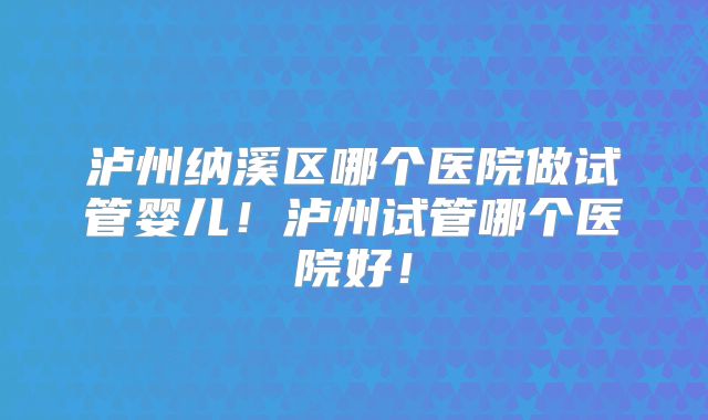 泸州纳溪区哪个医院做试管婴儿!泸州试管哪个医院好!