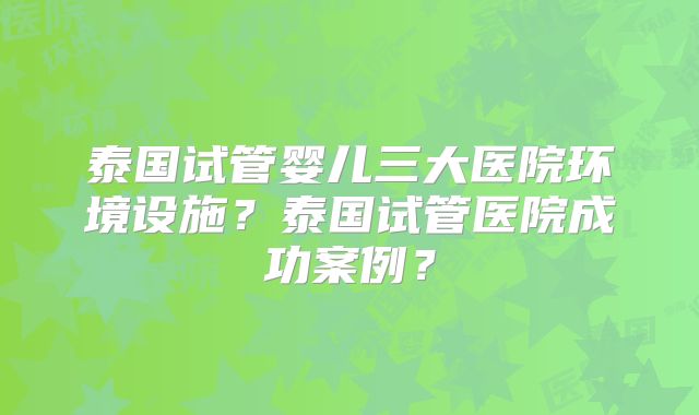 泰国试管婴儿三大医院环境设施?泰国试管医院成功案例?