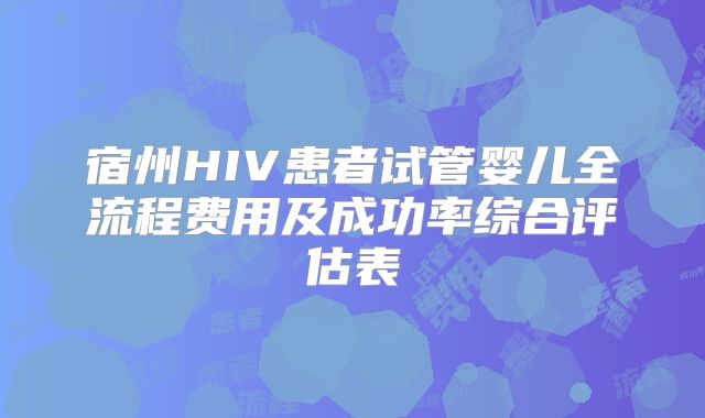 宿州HIV患者试管婴儿全流程费用及成功率综合评估表