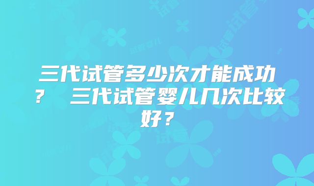 三代试管多少次才能成功? 三代试管婴儿几次比较好?