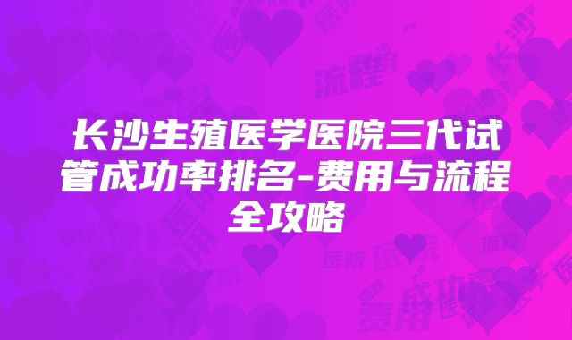 长沙生殖医学医院三代试管成功率排名-费用与流程全攻略