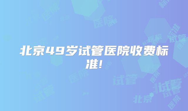 北京49岁试管医院收费标准!