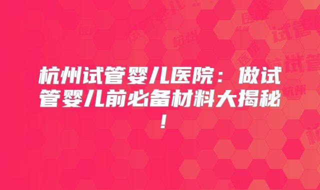 杭州试管婴儿医院:做试管婴儿前必备材料大揭秘!