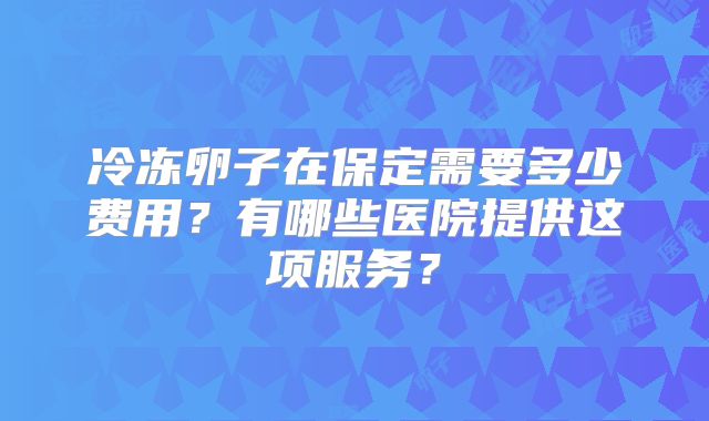 冷冻卵子在保定需要多少费用?有哪些医院提供这项服务?