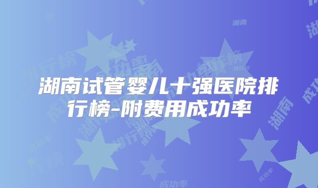 湖南试管婴儿十强医院排行榜-附费用成功率
