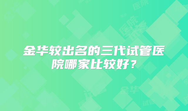 金华较出名的三代试管医院哪家比较好?