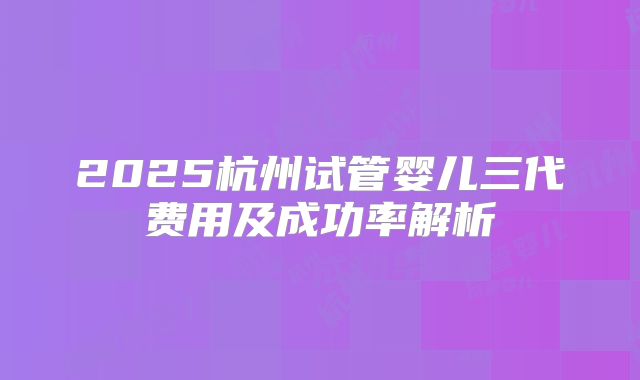 2025杭州试管婴儿三代费用及成功率解析