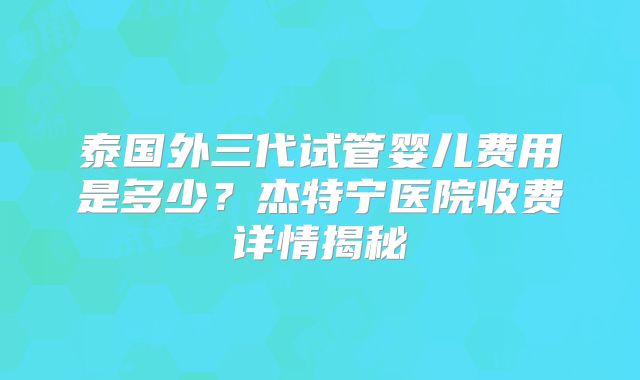 泰国外三代试管婴儿费用是多少?杰特宁医院收费详情揭秘