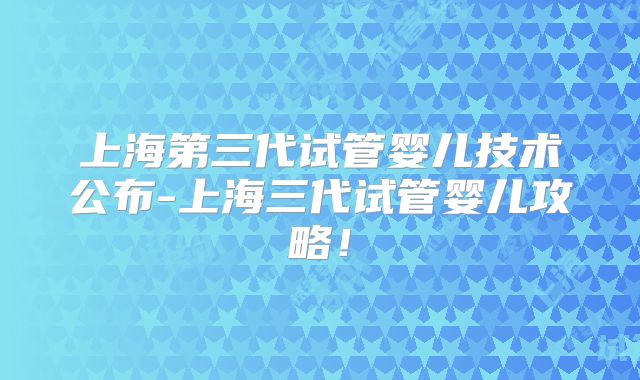 上海第三代试管婴儿技术公布-上海三代试管婴儿攻略！
