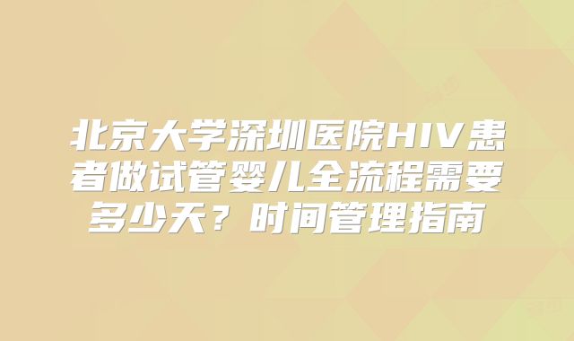 北京大学深圳医院HIV患者做试管婴儿全流程需要多少天？时间管理指南