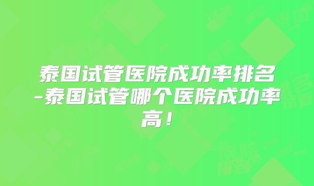 泰国试管医院成功率排名-泰国试管哪个医院成功率高！