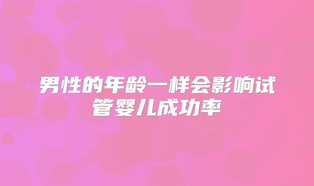 男性的年龄一样会影响试管婴儿成功率