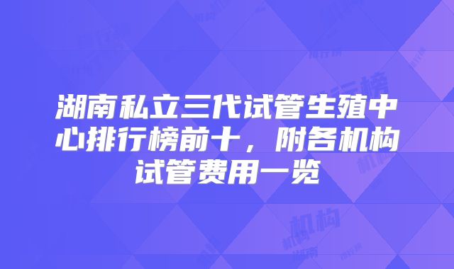 湖南私立三代试管生殖中心排行榜前十，附各机构试管费用一览