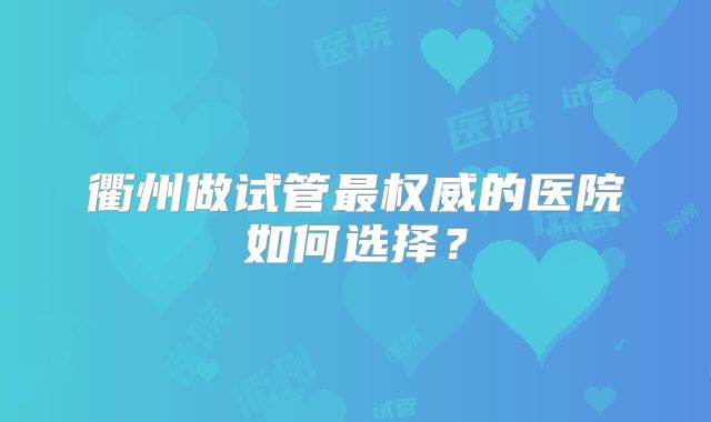 衢州做试管最权威的医院如何选择？