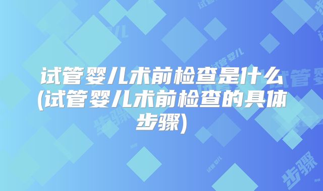 试管婴儿术前检查是什么(试管婴儿术前检查的具体步骤)