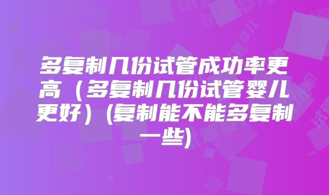 多复制几份试管成功率更高(多复制几份试管婴儿更好)(复制能不能多复制一些)