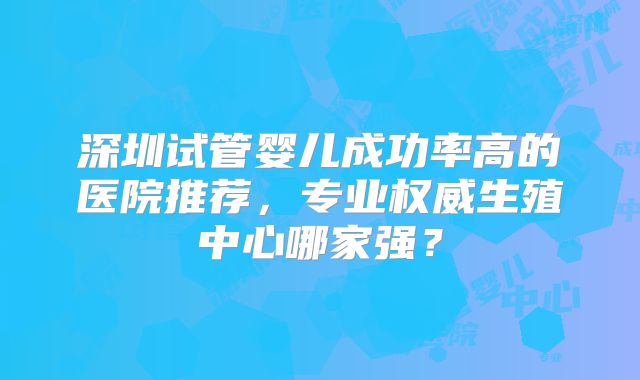 深圳试管婴儿成功率高的医院推荐，专业权威生殖中心哪家强？