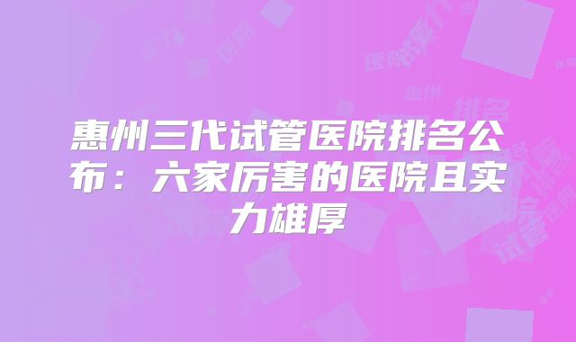 惠州三代试管医院排名公布:六家厉害的医院且实力雄厚