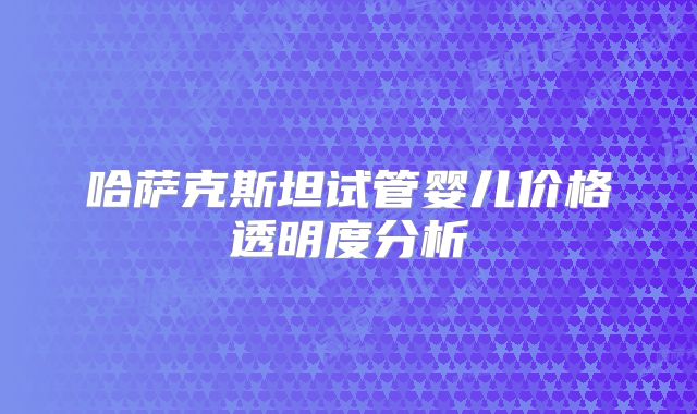 哈萨克斯坦试管婴儿价格透明度分析