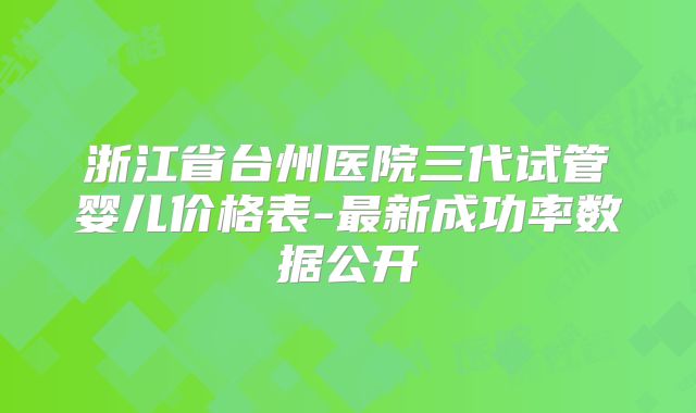 浙江省台州医院三代试管婴儿价格表-最新成功率数据公开