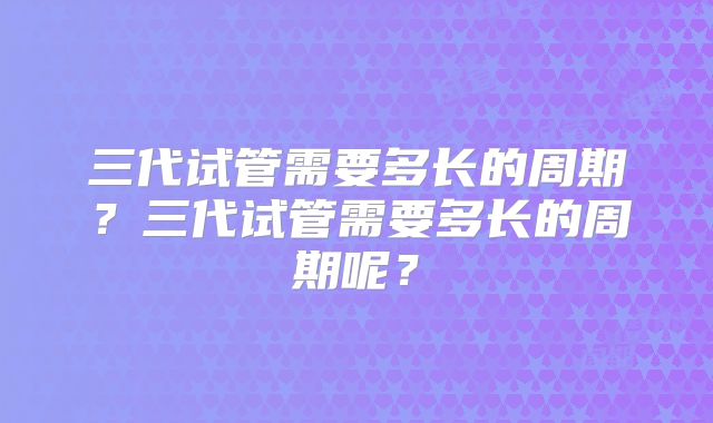 三代试管需要多长的周期？三代试管需要多长的周期呢？