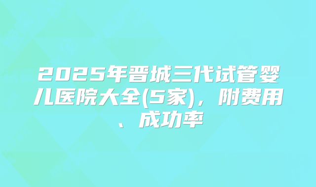 2025年晋城三代试管婴儿医院大全(5家),附费用、成功率