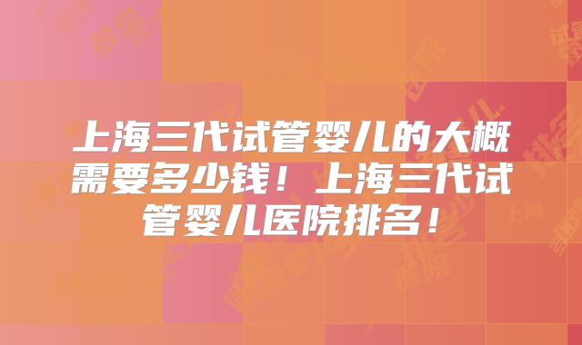 上海三代试管婴儿的大概需要多少钱!上海三代试管婴儿医院排名!